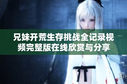 兄妹開荒生存挑戰(zhàn)全記錄視頻完整版在線欣賞與分享