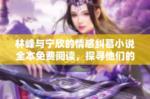 林峰與寧欣的情感糾葛小說全本免費閱讀，探尋他們的愛與選擇