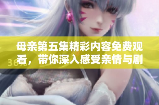 母親第五集精彩內(nèi)容免費(fèi)觀看，帶你深入感受親情與劇情的交織真諦