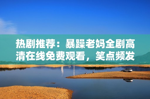 熱劇推薦：暴躁老媽全劇高清在線免費(fèi)觀看，笑點(diǎn)頻發(fā)的家庭喜劇等你來追！