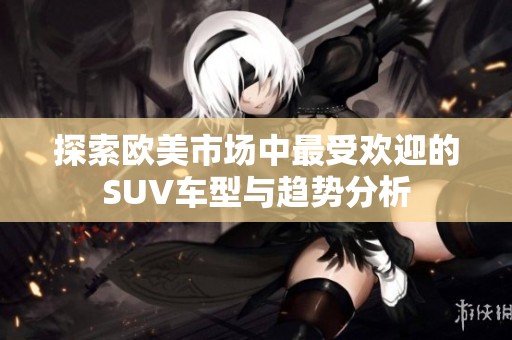 探索歐美市場(chǎng)中最受歡迎的SUV車型與趨勢(shì)分析