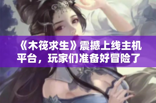 《木筏求生》震撼上線主機(jī)平臺，玩家們準(zhǔn)備好冒險(xiǎn)了嗎？
