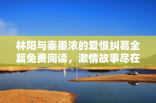 林陽(yáng)與秦墨濃的愛(ài)恨糾葛全篇免費(fèi)閱讀，激情故事盡在其中
