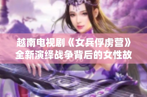 越南電視劇《女兵俘虜營》全新演繹戰(zhàn)爭背后的女性故事與勇氣