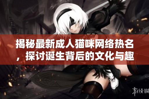 揭秘最新成人貓咪網(wǎng)絡(luò)熱名，探討誕生背后的文化與趣味