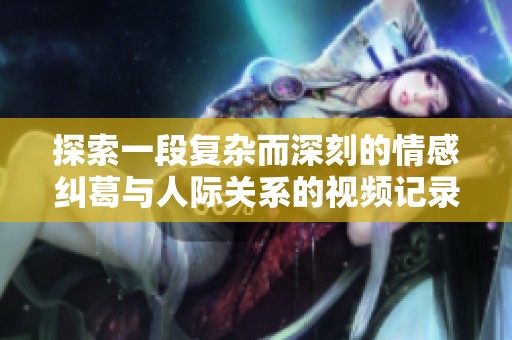 探索一段復(fù)雜而深刻的情感糾葛與人際關(guān)系的視頻記錄