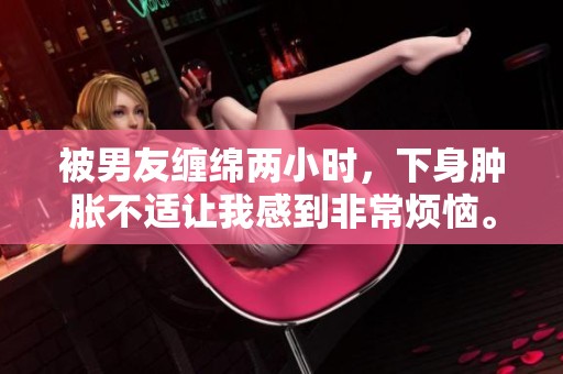 被男友纏綿兩小時(shí)，下身腫脹不適讓我感到非常煩惱。