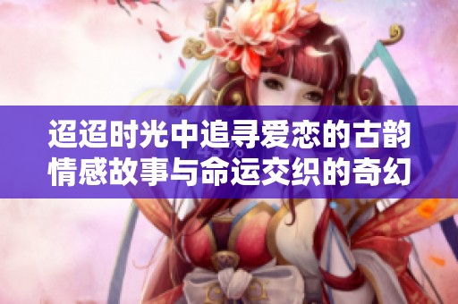 迢迢時光中追尋愛戀的古韻情感故事與命運交織的奇幻旅程