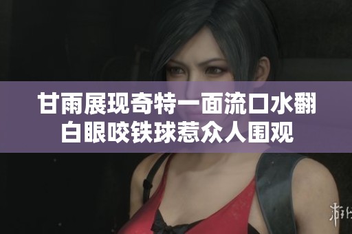 甘雨展現(xiàn)奇特一面流口水翻白眼咬鐵球惹眾人圍觀