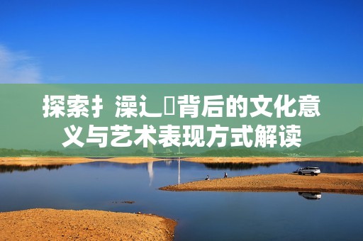 探索扌澡辶畐背后的文化意義與藝術(shù)表現(xiàn)方式解讀