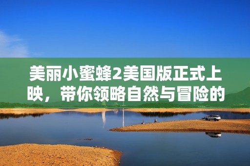 美麗小蜜蜂2美國版正式上映，帶你領略自然與冒險的奇妙之旅