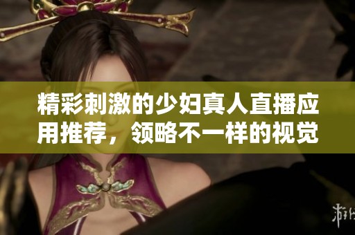 精彩刺激的少婦真人直播應(yīng)用推薦，領(lǐng)略不一樣的視覺(jué)盛宴