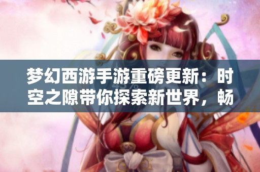 夢幻西游手游重磅更新：時空之隙帶你探索新世界，暢享全新游戲樂趣