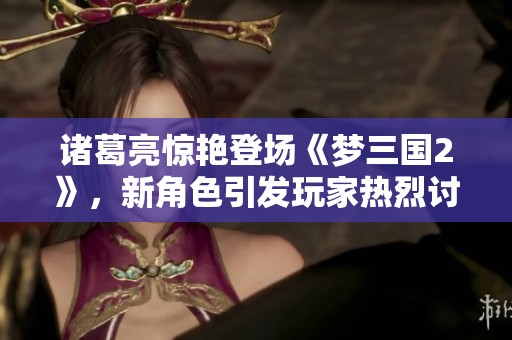 諸葛亮驚艷登場(chǎng)《夢(mèng)三國(guó)2》，新角色引發(fā)玩家熱烈討論與期待