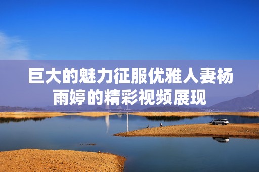 巨大的魅力征服優(yōu)雅人妻楊雨婷的精彩視頻展現(xiàn)