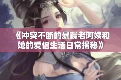 《沖突不斷的暴躁老阿姨和她的愛(ài)侶生活日常揭秘》