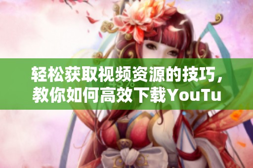 輕松獲取視頻資源的技巧，教你如何高效下載YouTube視頻內(nèi)容