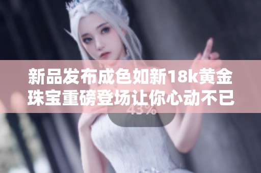 新品發(fā)布成色如新18k黃金珠寶重磅登場讓你心動(dòng)不已