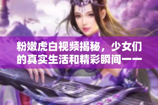 粉嫩虎白視頻揭秘，少女們的真實(shí)生活和精彩瞬間一一呈現(xiàn)