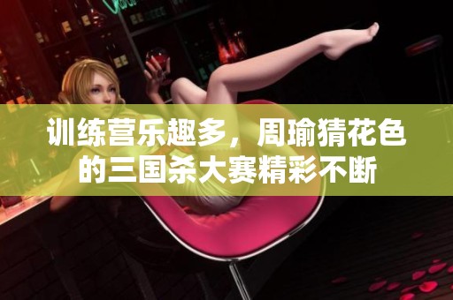 訓(xùn)練營(yíng)樂趣多,周瑜猜花色的三國(guó)殺大賽精彩不斷 訓(xùn)練營(yíng)樂趣多,周瑜猜花色的三國(guó)殺大賽精彩不斷
