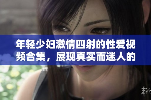 年輕少婦激情四射的性愛視頻合集，展現(xiàn)真實而迷人的私密時刻