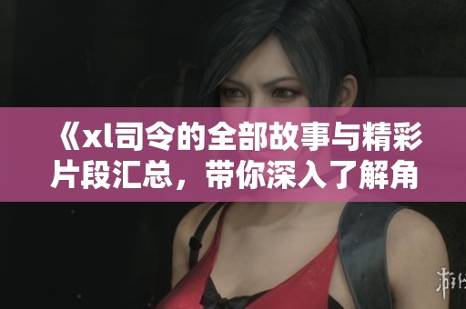 《xl司令的全部故事與精彩片段匯總，帶你深入了解角色魅力》
