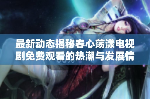最新動態(tài)揭秘春心蕩漾電視劇免費觀看的熱潮與發(fā)展情況