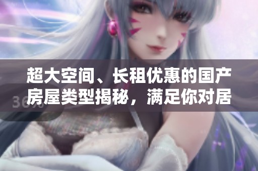 超大空間、長租優(yōu)惠的國產(chǎn)房屋類型揭秘，滿足你對居住的所有需求