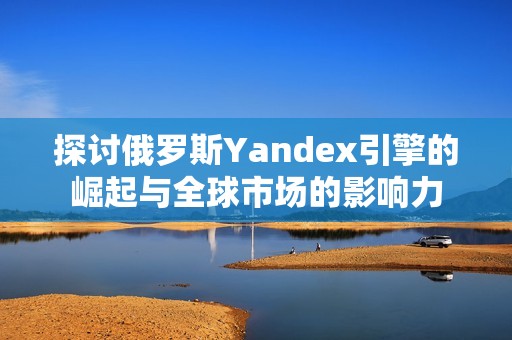 探討俄羅斯Yandex引擎的崛起與全球市場(chǎng)的影響力