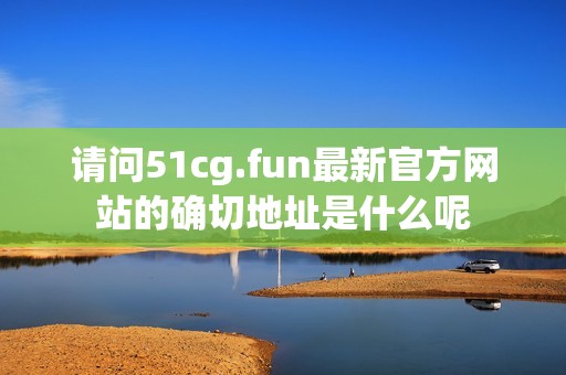 請問51cg.fun最新官方網(wǎng)站的確切地址是什么呢