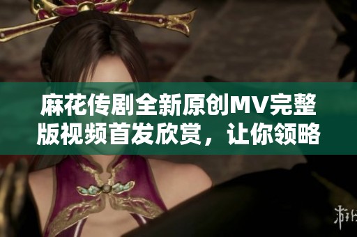 麻花傳劇全新原創(chuàng)MV完整版視頻首發(fā)欣賞，讓你領(lǐng)略不一樣的精彩演出