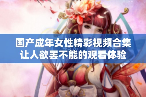 國產(chǎn)成年女性精彩視頻合集讓人欲罷不能的觀看體驗(yàn)