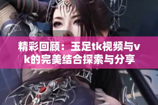精彩回顧：玉足tk視頻與vk的完美結(jié)合探索與分享