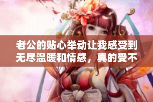 老公的貼心舉動(dòng)讓我感受到無(wú)盡溫暖和情感，真的受不了這種甜蜜滋味