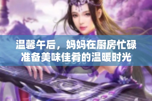 溫馨午后，媽媽在廚房忙碌準(zhǔn)備美味佳肴的溫暖時(shí)光