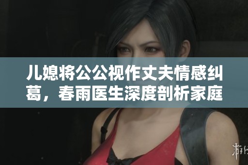兒媳將公公視作丈夫情感糾葛，春雨醫(yī)生深度剖析家庭關(guān)系的重要性