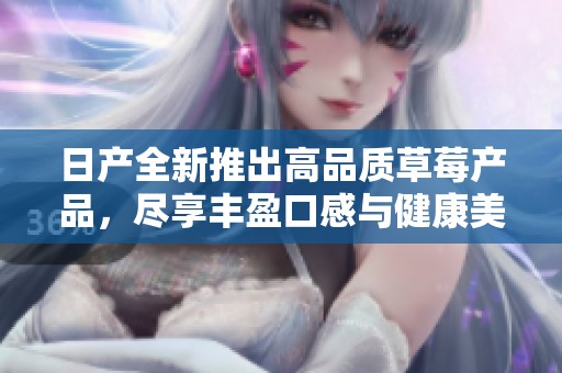 日產(chǎn)全新推出高品質(zhì)草莓產(chǎn)品，盡享豐盈口感與健康美味