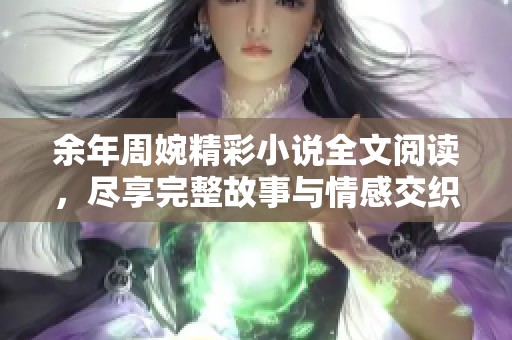 余年周婉精彩小說全文閱讀，盡享完整故事與情感交織的旅程