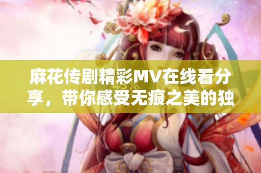 麻花傳劇精彩MV在線看分享，帶你感受無(wú)痕之美的獨(dú)特魅力