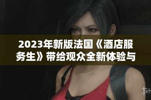 2023年新版法國《酒店服務(wù)生》帶給觀眾全新體驗與深刻洞察