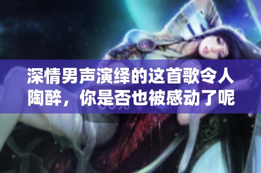 深情男聲演繹的這首歌令人陶醉，你是否也被感動了呢