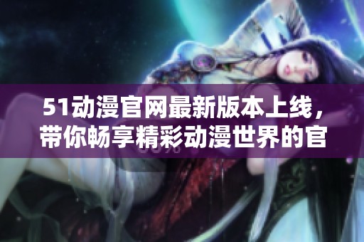 51動(dòng)漫官網(wǎng)最新版本上線，帶你暢享精彩動(dòng)漫世界的官方入口