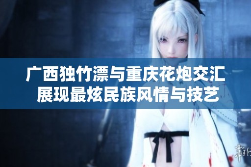 廣西獨竹漂與重慶花炮交匯 展現(xiàn)最炫民族風情與技藝魅力