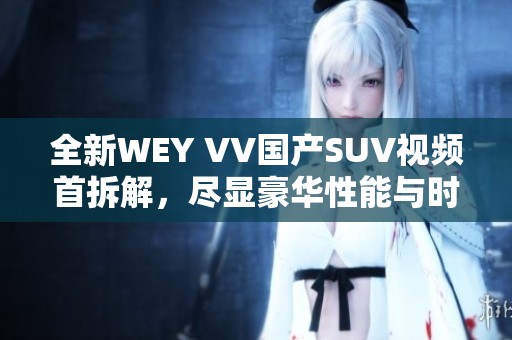 全新WEY VV國(guó)產(chǎn)SUV視頻首拆解，盡顯豪華性能與時(shí)尚設(shè)計(jì)特點(diǎn)