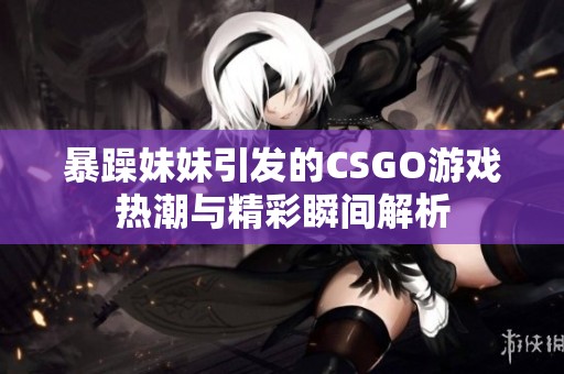 暴躁妹妹引發(fā)的CSGO游戲熱潮與精彩瞬間解析
