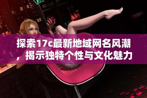 探索17c最新地域網(wǎng)名風(fēng)潮，揭示獨特個性與文化魅力的全新趨勢