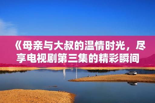 《母親與大叔的溫情時光，盡享電視劇第三集的精彩瞬間》