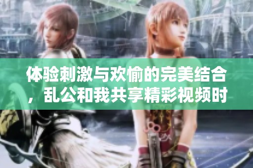 體驗刺激與歡愉的完美結(jié)合，亂公和我共享精彩視頻時光