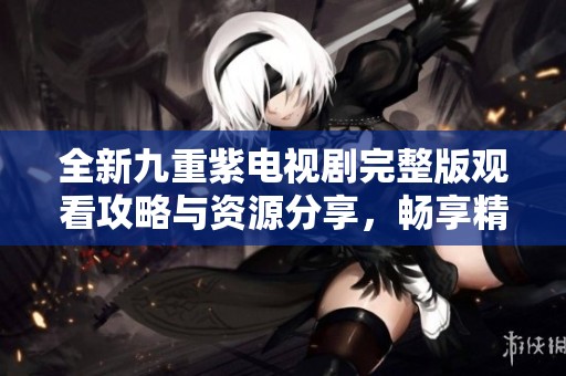全新九重紫電視劇完整版觀看攻略與資源分享，暢享精彩劇情！