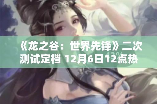 《龍之谷：世界先鋒》二次測試定檔 12月6日12點熱血開啟！